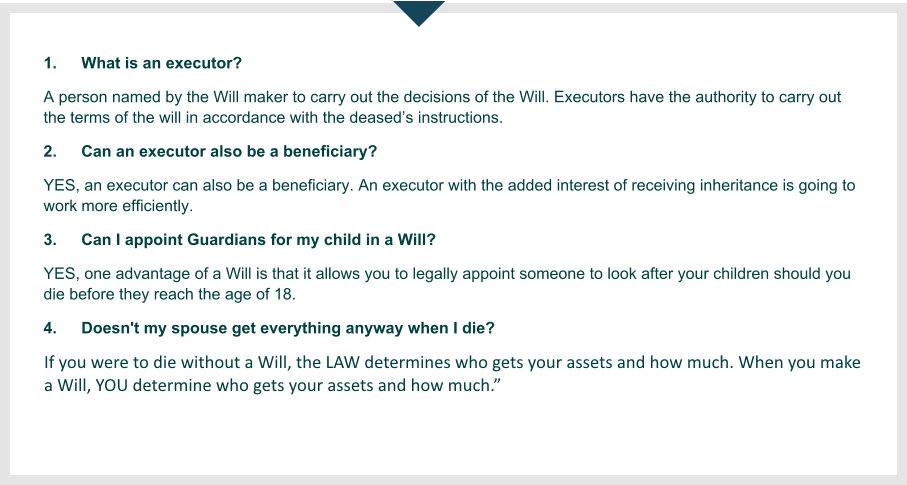 1.	What is an executor? A person named by the Will maker to carry out the decisions of the Will. Executors have the authority to carry out the terms of the will in accordance with the deased’s instructions. 2. 	Can an executor also be a beneficiary? YES, an executor can also be a beneficiary. An executor with the added interest of receiving inheritance is going to work more efficiently. 3.	Can I appoint Guardians for my child in a Will?  If you were to die without a Will, the LAW determines who gets your assets and how much. When you make a Will, YOU determine who gets your assets and how much.   4.	Doesn't my spouse get everything anyway when I die? If you were to die without a Will, the law determines who gets your assets and how much. These rules say that your spouse, if you have children, gets only the first £250,000, including the value of your house (if the house is worth more than £125,000 this may have to be sold). Without children the spouse will get the first £450,000. Beyond that, things become more complicated.