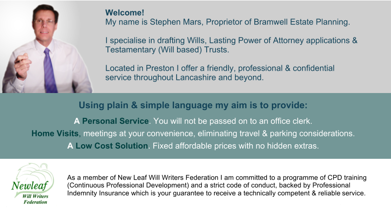 Welcome!  My name is Stephen Mars, Proprietor of Bramwell Estate Planning.  I specialise in drafting Wills, Lasting Power of Attorney applications &  Testamentary (Will based) Trusts.  Located in Preston I offer a friendly, professional & confidential  service throughout Lancashire and beyond.   Using plain & simple language my aim is to provide:  A Personal Service. You will not be passed on to an office clerk.  Home Visits, meetings at your convenience, eliminating travel & parking considerations.  A Low Cost Solution. Fixed affordable prices with no hidden extras. As a member of New Leaf Will Writers Federation I am committed to a programme of CPD training (Continuous Professional Development) and a strict code of conduct, backed by Professional Indemnity Insurance which is your guarantee to receive a technically competent & reliable service.