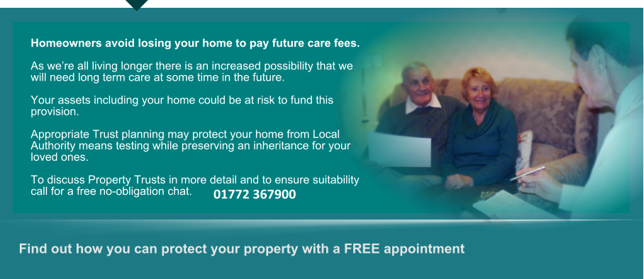 Find out how you can protect your property with a FREE appointment      Homeowners avoid losing your home to pay future care fees.  As we’re all living longer there is an increased possibility that we will need long term care at some time in the future.  Your assets including your home could be at risk to fund this provision.  Appropriate Trust planning may protect your home from Local Authority means testing while preserving an inheritance for your loved ones.  To discuss Property Trusts in more detail and to ensure suitability call for a free no-obligation chat. 01772 367900